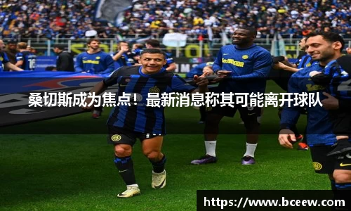 桑切斯成为焦点！最新消息称其可能离开球队