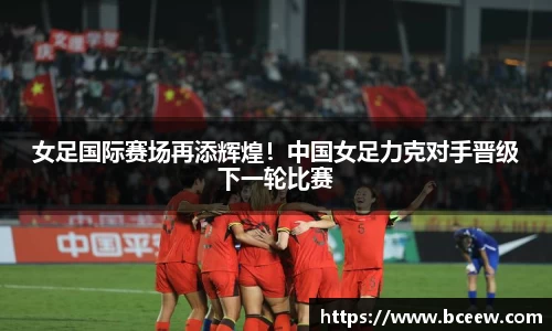女足国际赛场再添辉煌！中国女足力克对手晋级下一轮比赛